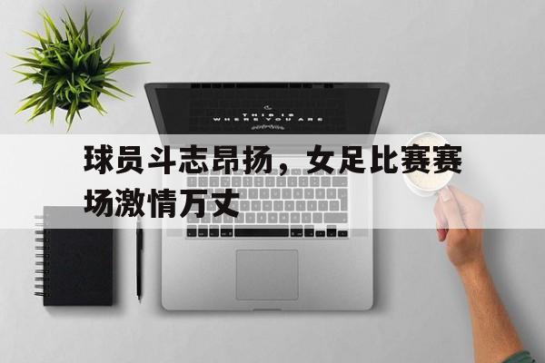 球员斗志昂扬,女足比赛赛场激情万丈的简单介绍