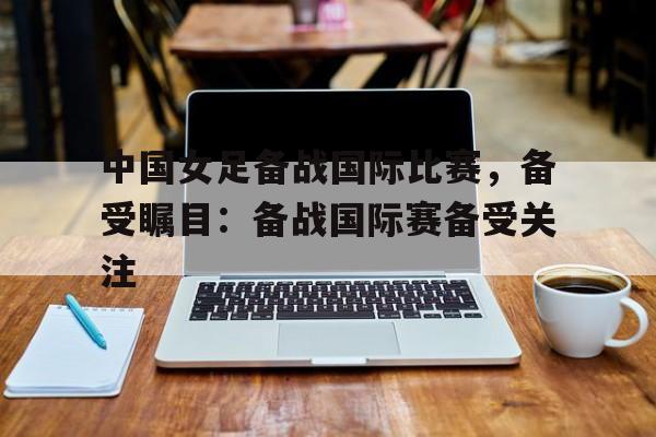 关于中国女足备战国际比赛，备受瞩目：备战国际赛备受关注的信息